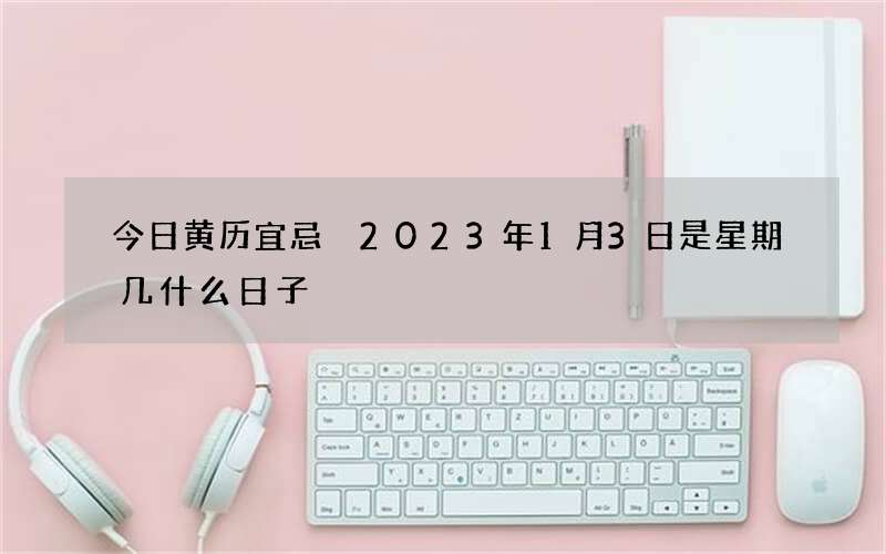 今日黄历宜忌 2023年1月3日是星期几什么日子